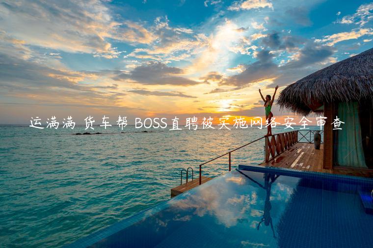 運滿滿 貨車幫 BOSS直聘被實施網(wǎng)絡安全審查